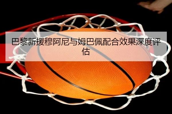 巴黎新援穆阿尼与姆巴佩配合效果深度评估